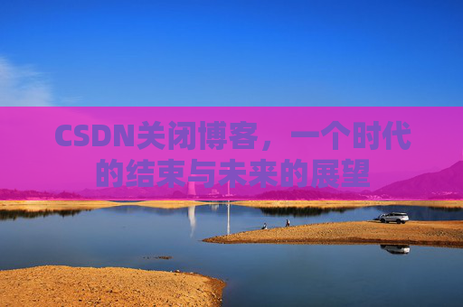 CSDN关闭博客，一个时代的结束与未来的展望